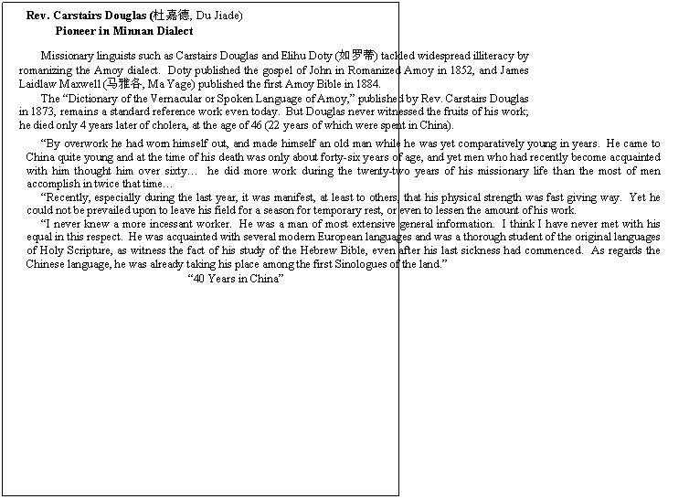 Text Box:      Rev. Carstairs Douglas (杜嘉德, Du Jiade)   
          Pioneer in Minnan Dialect


Missionary linguists such as Carstairs Douglas and Elihu Doty (如罗蒂) tackled widespread illiteracy by romanizing the Amoy dialect.  Doty published the gospel of John in Romanized Amoy in 1852, and James Laidlaw Maxwell (马雅各, Ma Yage) published the first Amoy Bible in 1884.  
The Dictionary of the Vernacular or Spoken Language of Amoy, published by Rev. Carstairs Douglas in 1873, remains a standard reference work even today.  But Douglas never witnessed the fruits of his work; he died only 4 years later of cholera, at the age of 46 (22 years of which were spent in China).

By overwork he had worn himself out, and made himself an old man while he was yet comparatively young in years.  He came to China quite young and at the time of his death was only about forty-six years of age, and yet men who had recently become acquainted with him thought him over sixty  he did more work during the twenty-two years of his missionary life than the most of men ac-complish in twice that time
Recently, especially during the last year, it was manifest, at least to others, that his physical strength was fast giving way.  Yet he could not be prevailed upon to leave his field for a season for temporary rest, or even to lessen the amount of his work.
I never knew a more incessant worker.  He was a man of most extensive general information.  I think I have never met with his equal in this respect.  He was acquainted with several modern European languages and was a thorough student of the original languages of Holy Scripture, as witness the fact of his study of the Hebrew Bible, even after his last sickness had commenced.  As regards the Chinese language, he was already taking his place among the first Sinologues of the land.
                                                   40 Years in China
