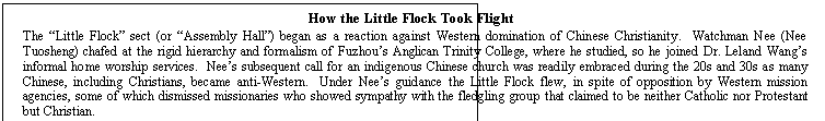 Text Box: How the Little Flock Took Flight

The Little Flock sect (or Assembly Hall) began as a reaction against Western domination of Chinese Christianity.  Watchman Nee (Nee Tu-osheng) chafed at the rigid hierarchy and formalism of Fuzhous Anglican Trinity College, where he studied, so he joined Dr. Leland Wangs informal home worship services.  Nees subsequent call for an indigenous Chinese church was readily embraced during the 20s and 30s as many Chinese, including Christians, became anti-Western.  Under Nees guidance the Little Flock flew, in spite of opposition by Western mission agencies, some of which dismissed missionaries who showed sympathy with the fledgling group that claimed to be neither Catholic nor Protestant but Christian.  
