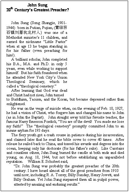 Text Box: 	         John Sung
  20th Centurys Greatest Preacher?



John Sung (Song Shangjie, 1901-1944)  born in Putian, Fujian, (莆田笏石镇刘厝坑北村人) was one of a Methodist ministers 11 children, and earned the nickname Little Pastor when at age 13 he began standing in for his father (even preaching for him!).  
A brilliant scholar, John completed his B.A., M.A. and Ph.D. in only 5 years, even while working to support himself.  But his faith foundered when he attended New York Citys Union Theological Seminary, which he called a theological cemetery.   
After learning that God was dead and Christ had not risen, John turned 
to Buddhism, Taoism, and the Koran, but became depressed rather than enlightened.  
He was on the verge of suicide when, on the evening of Feb. 10, 1927, he had a vision of Christ, who forgave him and changed his name to John (as in John the Baptist).   John straight away told his favorite teacher, the famous Harry Emerson Fosdick, You are of the devil!  You made me lose my faith!  The theological cemetery promptly committed John to an in-sane asylum for 193 days.
The fiery youth got a crash course in patience during his incarceration, and claimed later that he read the bible cover to cover 40 times.  After re-lease he sailed back to China, and tossed his awards and degrees into the ocean, keeping only his doctorate (for his fathers sake).  Like Carstairs and countless others, John Sung burned the candle at both ends and died young, on Aug. 18, 1944, but not before establishing an unparalleled repu-tation.     William E. Schubert said, 
Dr. John Sung was probably the greatest preacher of the 20th cen-tury. I have heard almost all of the great preachers from 1910 until now, including R. A. Torrey, Billy Sunday, Henry Jowett, and Billy Graham. Yet John Sung surpassed them all in pulpit power, attested by amazing and enduring results.
