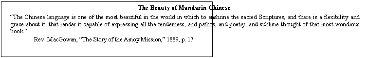 Text Box: The Beauty of Mandarin Chinese

The Chinese language is one of the most beautiful in the world in which to enshrine the sacred Scriptures, and there is a flexibility and grace about it, that render it capable of expressing all the tenderness, and pathos, and poetry, and sublime thought of that most wondrous book.  
	   Rev. MacGowan, The Story of the Amoy Mission, 1889, p. 17
